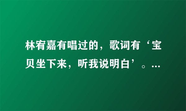 林宥嘉有唱过的，歌词有‘宝贝坐下来，听我说明白’。请问这是什么歌。拜托，急需啊？