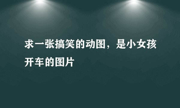 求一张搞笑的动图，是小女孩开车的图片