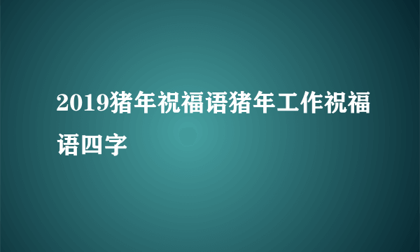 2019猪年祝福语猪年工作祝福语四字