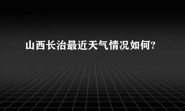 山西长治最近天气情况如何?