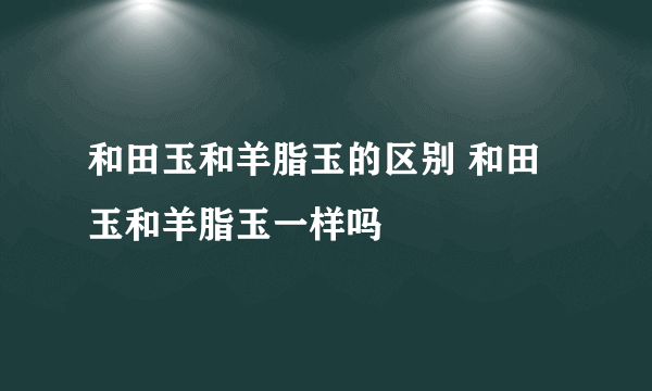 和田玉和羊脂玉的区别 和田玉和羊脂玉一样吗