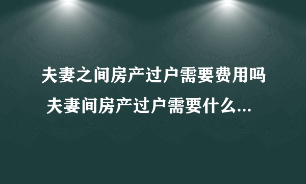 夫妻之间房产过户需要费用吗 夫妻间房产过户需要什么手续办理