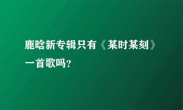 鹿晗新专辑只有《某时某刻》一首歌吗？