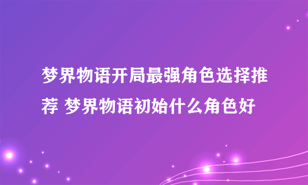 梦界物语开局最强角色选择推荐 梦界物语初始什么角色好