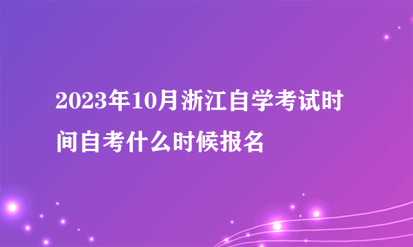 2023年10月浙江自学考试时间自考什么时候报名