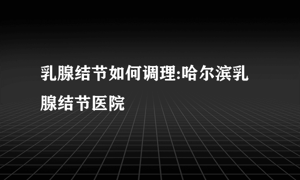 乳腺结节如何调理:哈尔滨乳腺结节医院