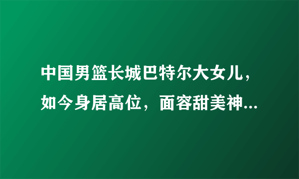 中国男篮长城巴特尔大女儿，如今身居高位，面容甜美神似热巴有多美？