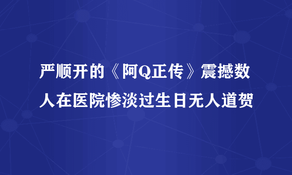 严顺开的《阿Q正传》震撼数人在医院惨淡过生日无人道贺