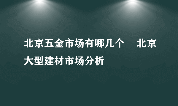 北京五金市场有哪几个    北京大型建材市场分析