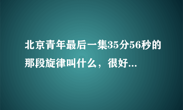 北京青年最后一集35分56秒的那段旋律叫什么，很好听，求大神解答，万分感谢