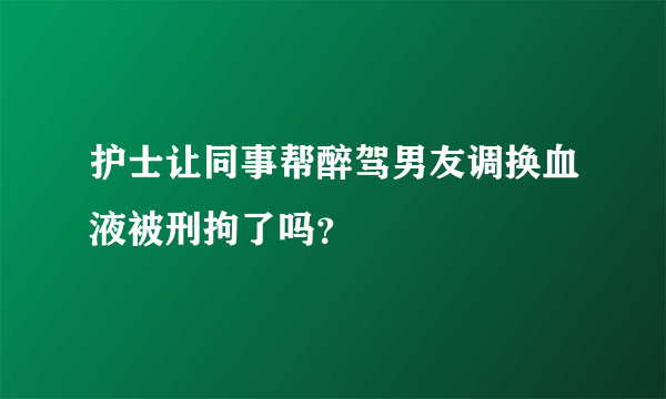 护士让同事帮醉驾男友调换血液被刑拘了吗？