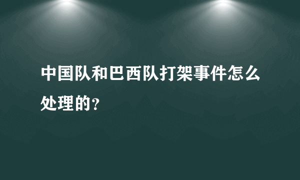 中国队和巴西队打架事件怎么处理的？