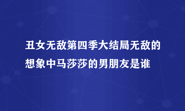 丑女无敌第四季大结局无敌的想象中马莎莎的男朋友是谁