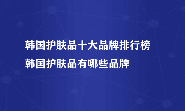 韩国护肤品十大品牌排行榜 韩国护肤品有哪些品牌