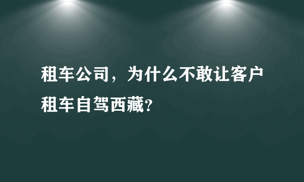 租车公司，为什么不敢让客户租车自驾西藏？