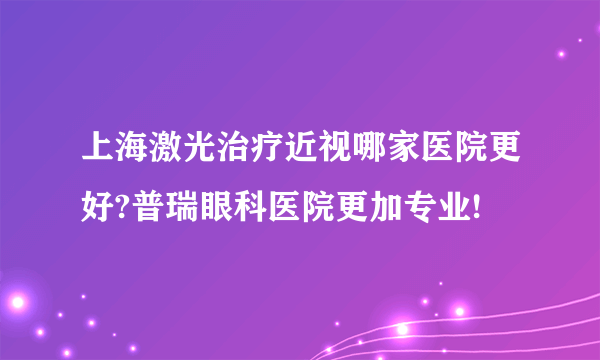 上海激光治疗近视哪家医院更好?普瑞眼科医院更加专业!