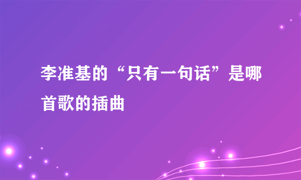 李准基的“只有一句话”是哪首歌的插曲