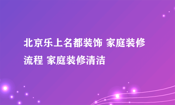 北京乐上名都装饰 家庭装修流程 家庭装修清洁