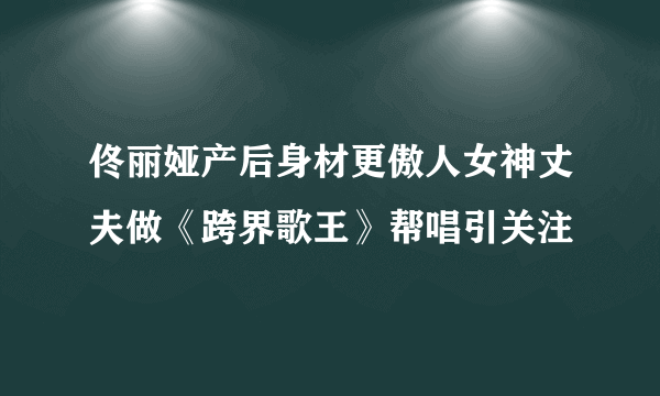 佟丽娅产后身材更傲人女神丈夫做《跨界歌王》帮唱引关注