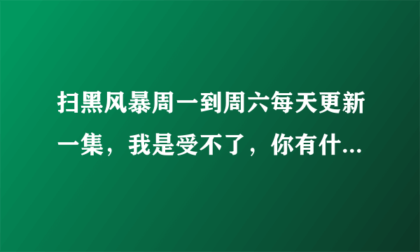 扫黑风暴周一到周六每天更新一集，我是受不了，你有什么看法？