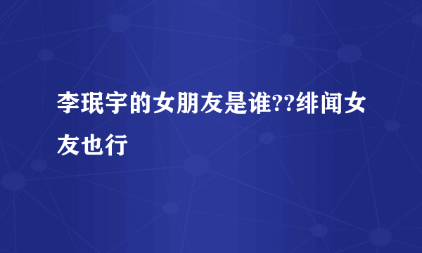 李珉宇的女朋友是谁??绯闻女友也行