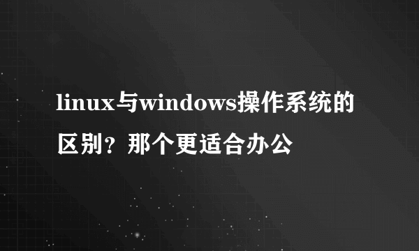 linux与windows操作系统的区别？那个更适合办公