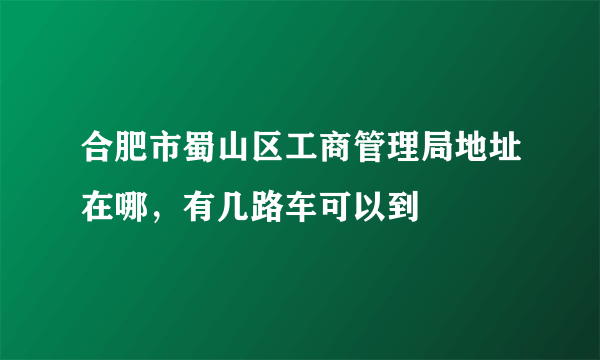 合肥市蜀山区工商管理局地址在哪，有几路车可以到