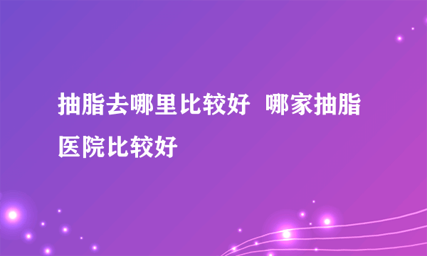 抽脂去哪里比较好  哪家抽脂医院比较好