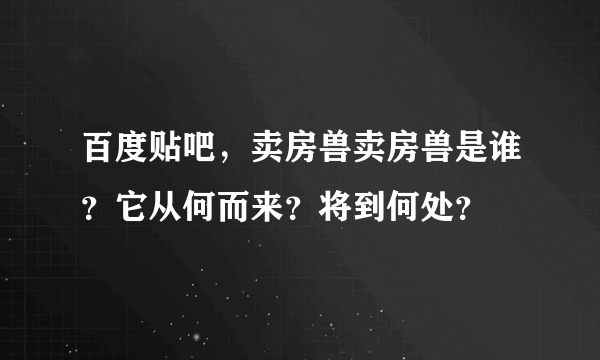 百度贴吧，卖房兽卖房兽是谁？它从何而来？将到何处？