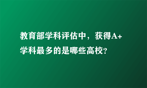 教育部学科评估中，获得A+学科最多的是哪些高校？