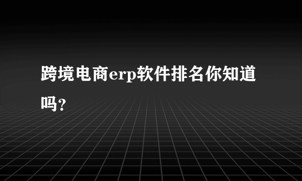 跨境电商erp软件排名你知道吗？