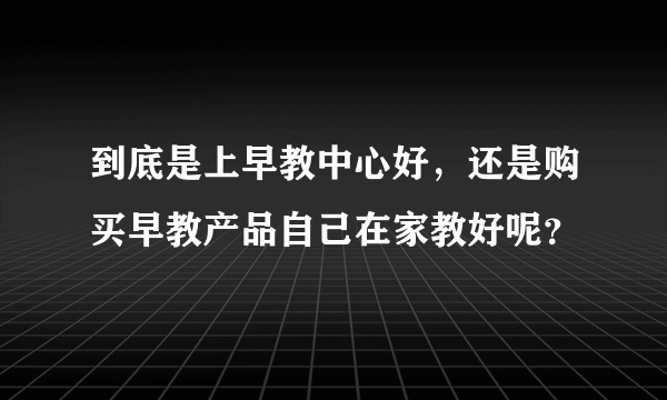 到底是上早教中心好，还是购买早教产品自己在家教好呢？