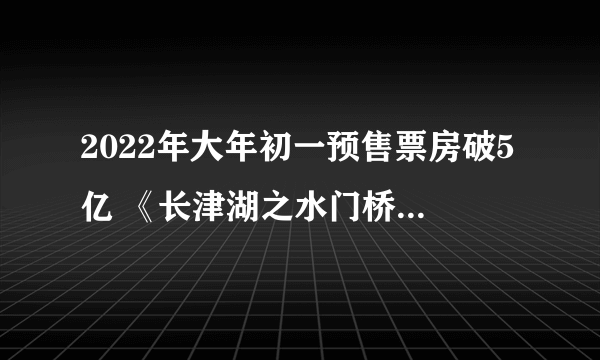 2022年大年初一预售票房破5亿 《长津湖之水门桥》占比超40%