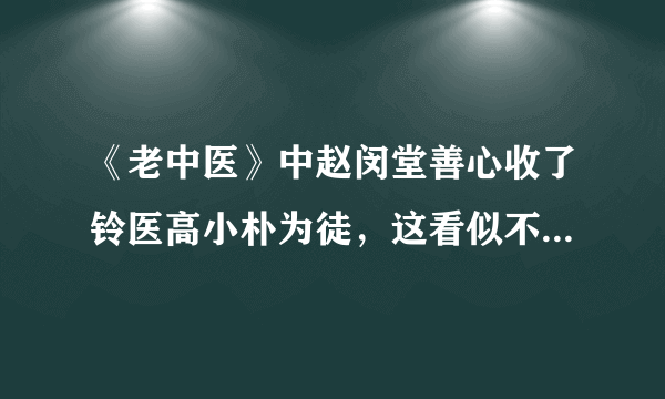 《老中医》中赵闵堂善心收了铃医高小朴为徒，这看似不太“正经”的师徒最终结局如何？