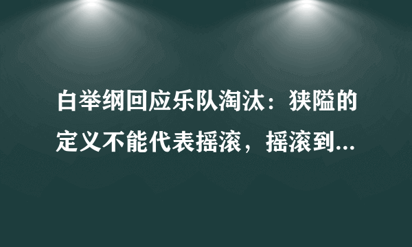 白举纲回应乐队淘汰：狭隘的定义不能代表摇滚，摇滚到底是什么？