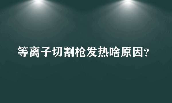 等离子切割枪发热啥原因？