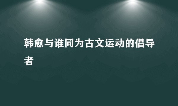 韩愈与谁同为古文运动的倡导者