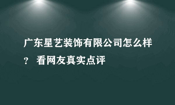 广东星艺装饰有限公司怎么样？ 看网友真实点评