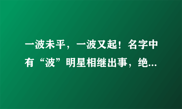 一波未平，一波又起！名字中有“波”明星相继出事，绝对不是巧合