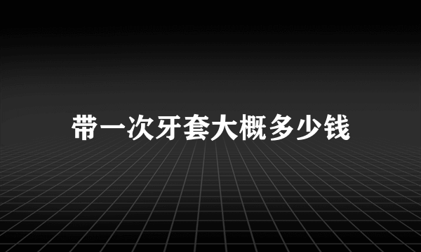 带一次牙套大概多少钱