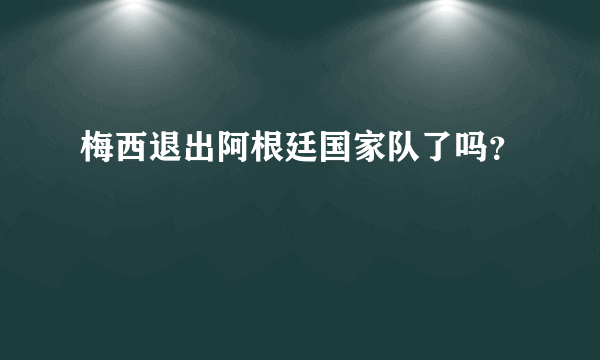 梅西退出阿根廷国家队了吗？