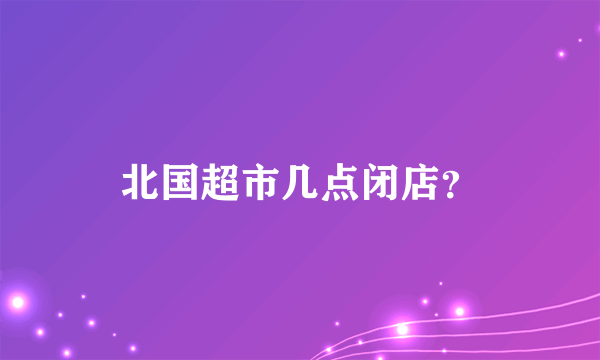 北国超市几点闭店？