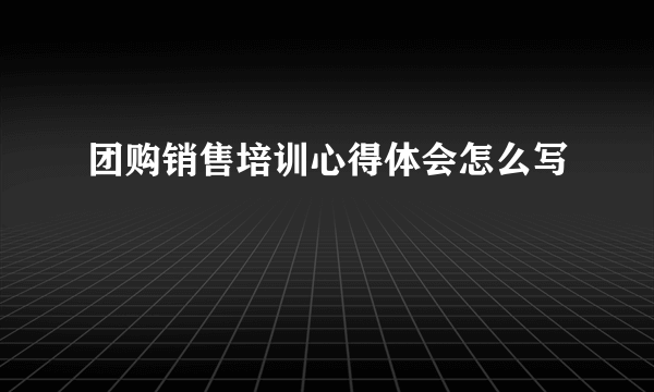 团购销售培训心得体会怎么写