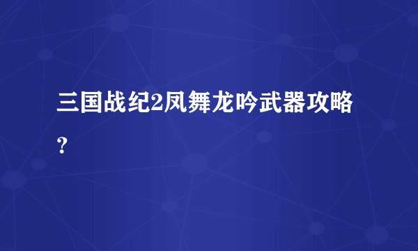 三国战纪2凤舞龙吟武器攻略？