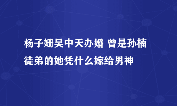 杨子姗吴中天办婚 曾是孙楠徒弟的她凭什么嫁给男神