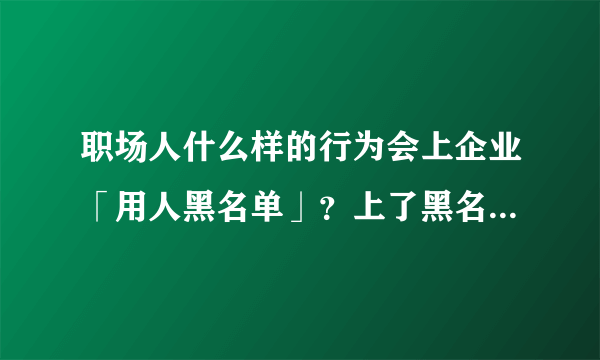 职场人什么样的行为会上企业「用人黑名单」？上了黑名单以后会有什么样的后果？