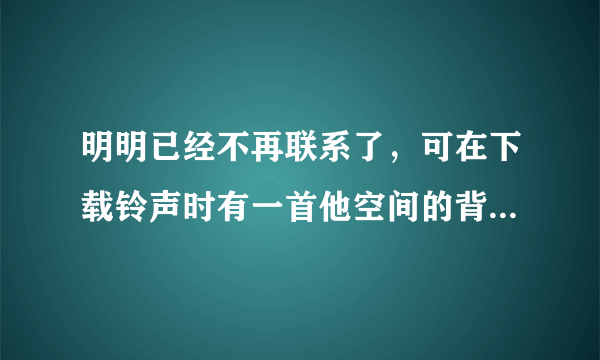 明明已经不再联系了，可在下载铃声时有一首他空间的背景音乐让我又忍不住想起从前的朋友。我好讨厌自己！