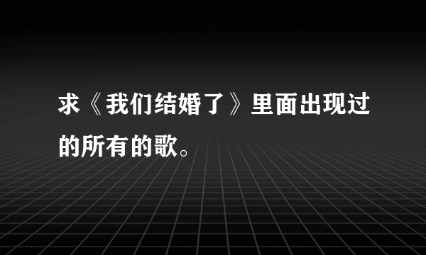 求《我们结婚了》里面出现过的所有的歌。