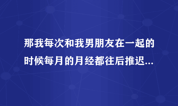 那我每次和我男朋友在一起的时候每月的月经都往后推迟10或15的