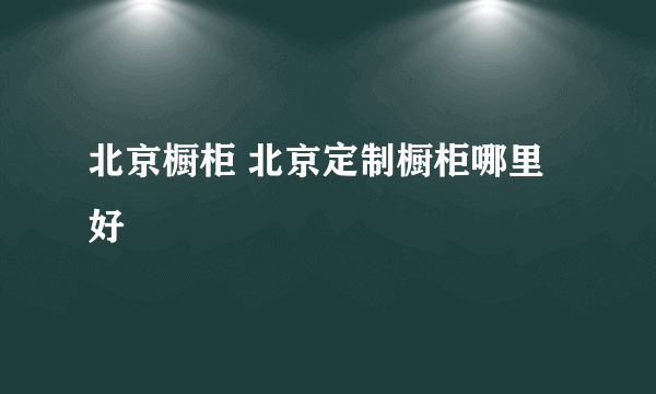 北京橱柜 北京定制橱柜哪里好